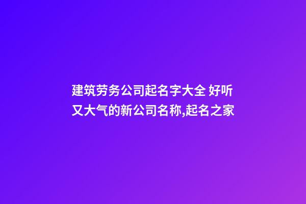 建筑劳务公司起名字大全 好听又大气的新公司名称,起名之家